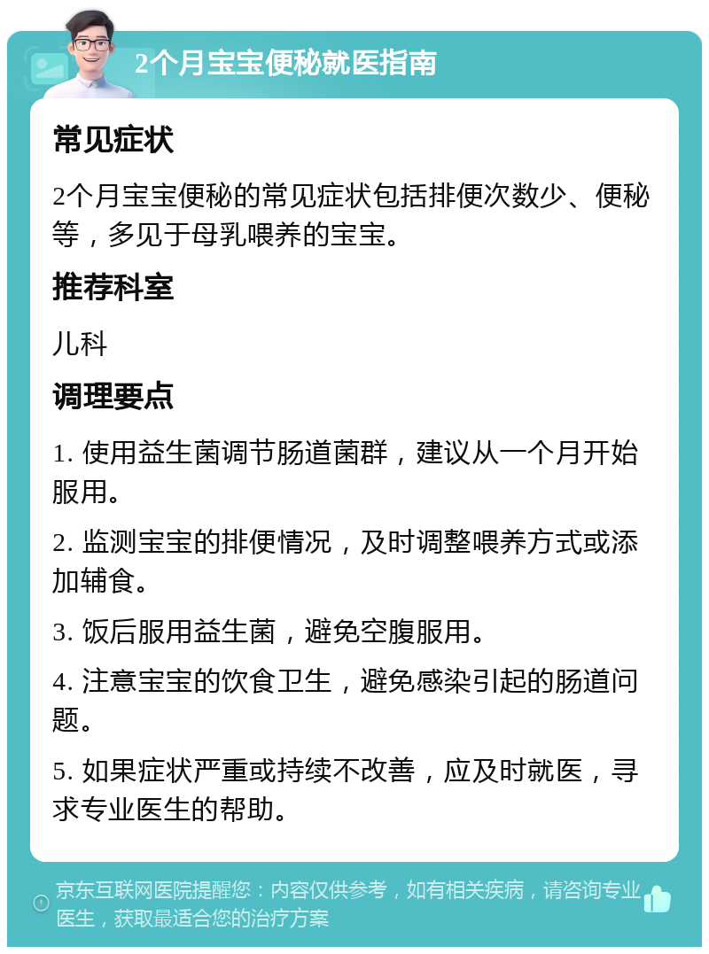 2个月宝宝便秘就医指南 常见症状 2个月宝宝便秘的常见症状包括排便次数少、便秘等，多见于母乳喂养的宝宝。 推荐科室 儿科 调理要点 1. 使用益生菌调节肠道菌群，建议从一个月开始服用。 2. 监测宝宝的排便情况，及时调整喂养方式或添加辅食。 3. 饭后服用益生菌，避免空腹服用。 4. 注意宝宝的饮食卫生，避免感染引起的肠道问题。 5. 如果症状严重或持续不改善，应及时就医，寻求专业医生的帮助。