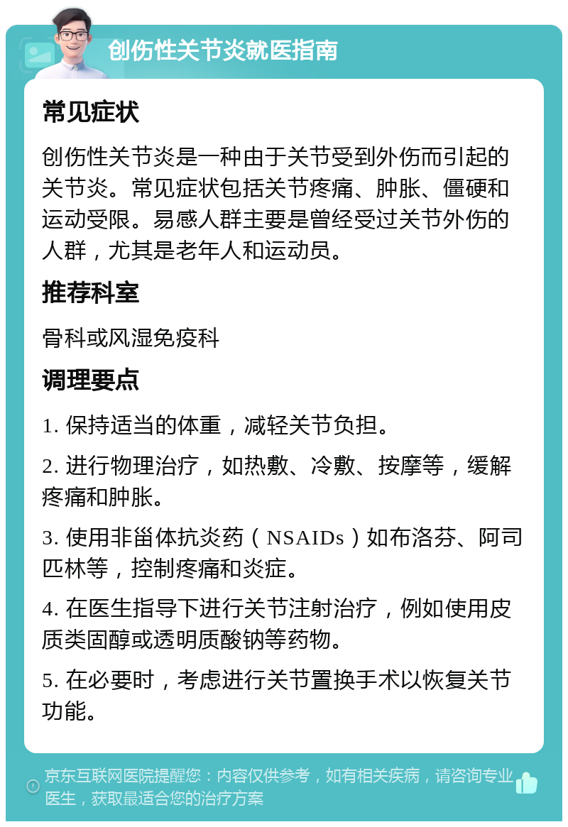 创伤性关节炎就医指南 常见症状 创伤性关节炎是一种由于关节受到外伤而引起的关节炎。常见症状包括关节疼痛、肿胀、僵硬和运动受限。易感人群主要是曾经受过关节外伤的人群，尤其是老年人和运动员。 推荐科室 骨科或风湿免疫科 调理要点 1. 保持适当的体重，减轻关节负担。 2. 进行物理治疗，如热敷、冷敷、按摩等，缓解疼痛和肿胀。 3. 使用非甾体抗炎药（NSAIDs）如布洛芬、阿司匹林等，控制疼痛和炎症。 4. 在医生指导下进行关节注射治疗，例如使用皮质类固醇或透明质酸钠等药物。 5. 在必要时，考虑进行关节置换手术以恢复关节功能。