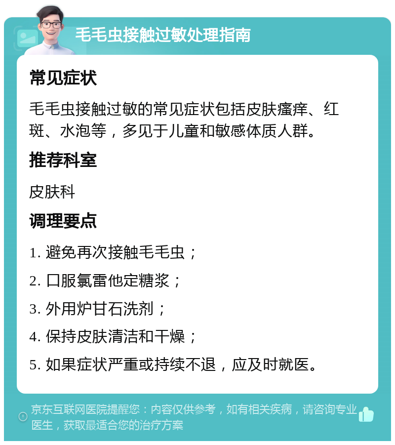 毛毛虫接触过敏处理指南 常见症状 毛毛虫接触过敏的常见症状包括皮肤瘙痒、红斑、水泡等，多见于儿童和敏感体质人群。 推荐科室 皮肤科 调理要点 1. 避免再次接触毛毛虫； 2. 口服氯雷他定糖浆； 3. 外用炉甘石洗剂； 4. 保持皮肤清洁和干燥； 5. 如果症状严重或持续不退，应及时就医。