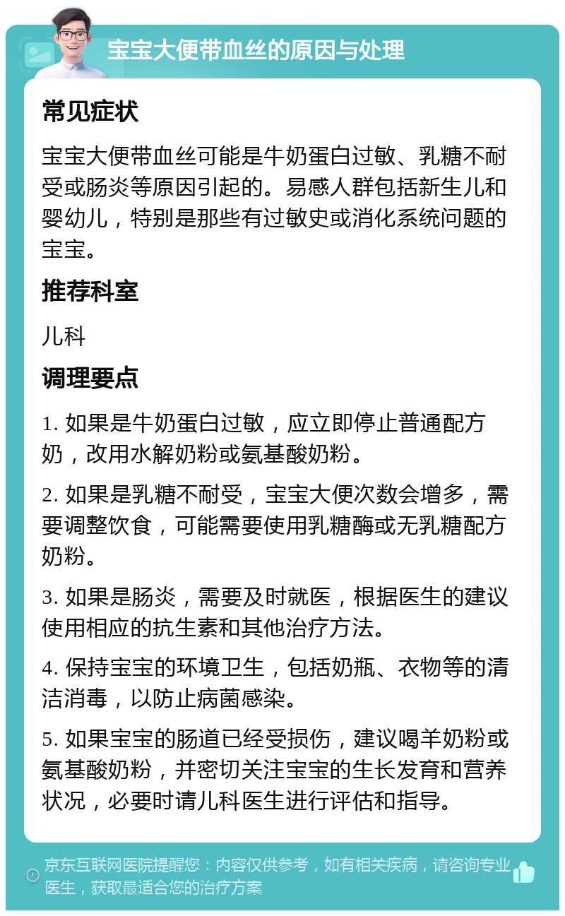 宝宝大便带血丝的原因与处理 常见症状 宝宝大便带血丝可能是牛奶蛋白过敏、乳糖不耐受或肠炎等原因引起的。易感人群包括新生儿和婴幼儿，特别是那些有过敏史或消化系统问题的宝宝。 推荐科室 儿科 调理要点 1. 如果是牛奶蛋白过敏，应立即停止普通配方奶，改用水解奶粉或氨基酸奶粉。 2. 如果是乳糖不耐受，宝宝大便次数会增多，需要调整饮食，可能需要使用乳糖酶或无乳糖配方奶粉。 3. 如果是肠炎，需要及时就医，根据医生的建议使用相应的抗生素和其他治疗方法。 4. 保持宝宝的环境卫生，包括奶瓶、衣物等的清洁消毒，以防止病菌感染。 5. 如果宝宝的肠道已经受损伤，建议喝羊奶粉或氨基酸奶粉，并密切关注宝宝的生长发育和营养状况，必要时请儿科医生进行评估和指导。