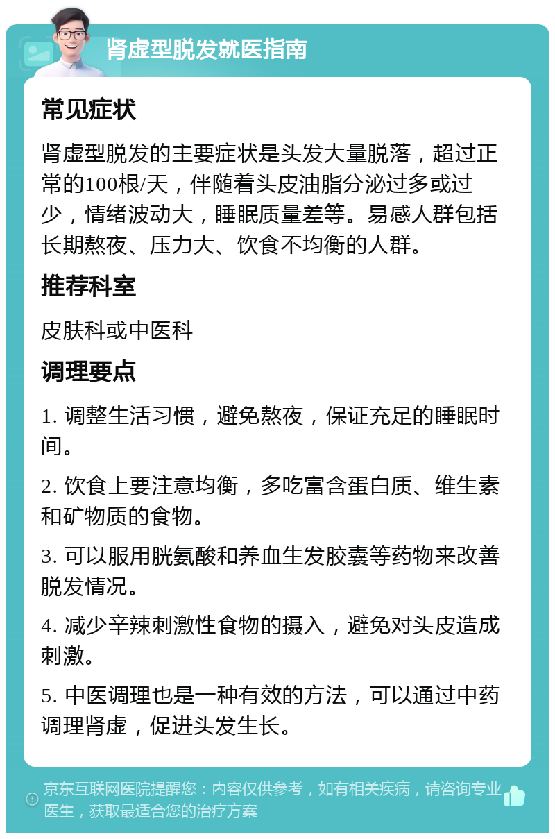 肾虚型脱发就医指南 常见症状 肾虚型脱发的主要症状是头发大量脱落，超过正常的100根/天，伴随着头皮油脂分泌过多或过少，情绪波动大，睡眠质量差等。易感人群包括长期熬夜、压力大、饮食不均衡的人群。 推荐科室 皮肤科或中医科 调理要点 1. 调整生活习惯，避免熬夜，保证充足的睡眠时间。 2. 饮食上要注意均衡，多吃富含蛋白质、维生素和矿物质的食物。 3. 可以服用胱氨酸和养血生发胶囊等药物来改善脱发情况。 4. 减少辛辣刺激性食物的摄入，避免对头皮造成刺激。 5. 中医调理也是一种有效的方法，可以通过中药调理肾虚，促进头发生长。