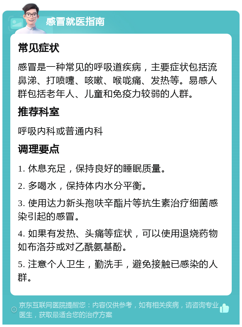 感冒就医指南 常见症状 感冒是一种常见的呼吸道疾病，主要症状包括流鼻涕、打喷嚏、咳嗽、喉咙痛、发热等。易感人群包括老年人、儿童和免疫力较弱的人群。 推荐科室 呼吸内科或普通内科 调理要点 1. 休息充足，保持良好的睡眠质量。 2. 多喝水，保持体内水分平衡。 3. 使用达力新头孢呋辛酯片等抗生素治疗细菌感染引起的感冒。 4. 如果有发热、头痛等症状，可以使用退烧药物如布洛芬或对乙酰氨基酚。 5. 注意个人卫生，勤洗手，避免接触已感染的人群。