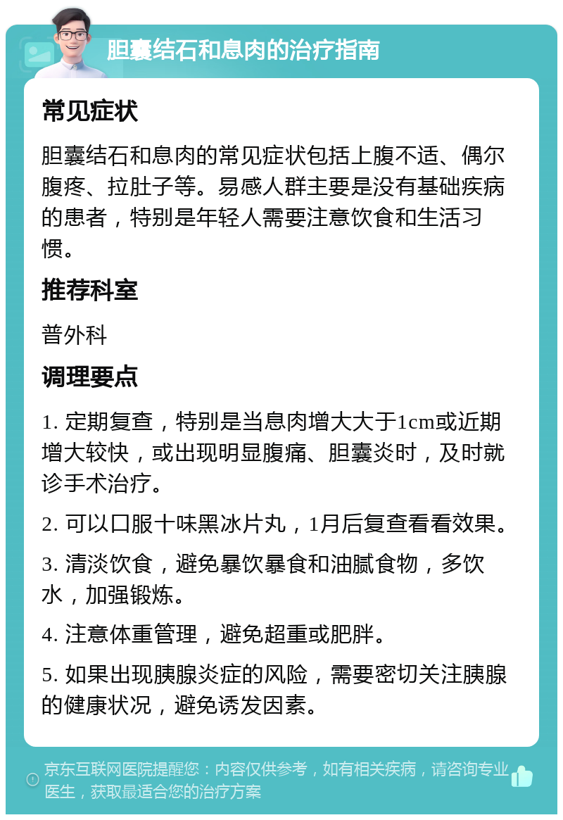 胆囊结石和息肉的治疗指南 常见症状 胆囊结石和息肉的常见症状包括上腹不适、偶尔腹疼、拉肚子等。易感人群主要是没有基础疾病的患者，特别是年轻人需要注意饮食和生活习惯。 推荐科室 普外科 调理要点 1. 定期复查，特别是当息肉增大大于1cm或近期增大较快，或出现明显腹痛、胆囊炎时，及时就诊手术治疗。 2. 可以口服十味黑冰片丸，1月后复查看看效果。 3. 清淡饮食，避免暴饮暴食和油腻食物，多饮水，加强锻炼。 4. 注意体重管理，避免超重或肥胖。 5. 如果出现胰腺炎症的风险，需要密切关注胰腺的健康状况，避免诱发因素。