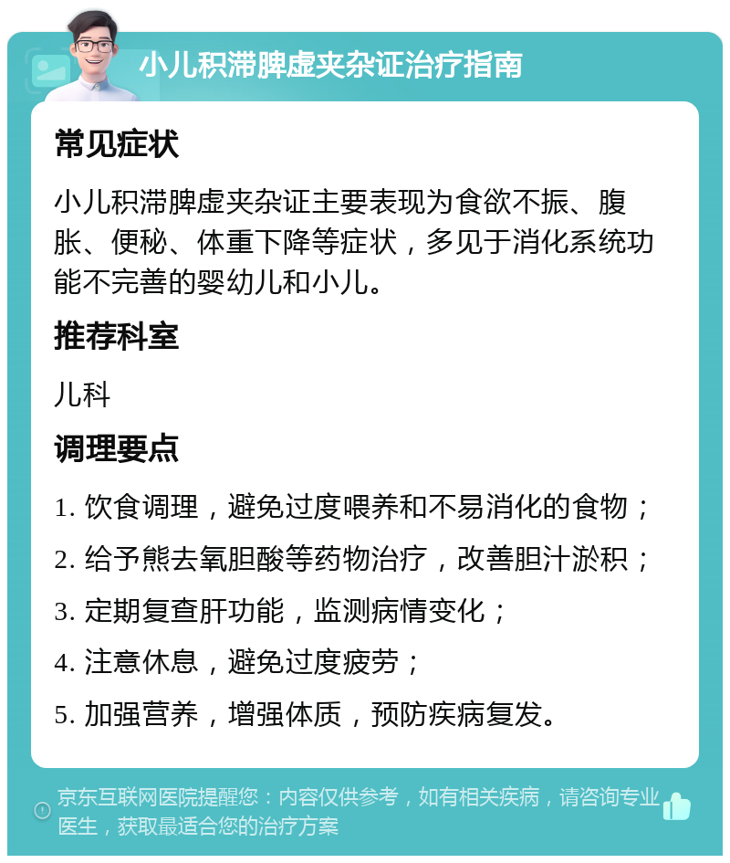 小儿积滞脾虚夹杂证治疗指南 常见症状 小儿积滞脾虚夹杂证主要表现为食欲不振、腹胀、便秘、体重下降等症状，多见于消化系统功能不完善的婴幼儿和小儿。 推荐科室 儿科 调理要点 1. 饮食调理，避免过度喂养和不易消化的食物； 2. 给予熊去氧胆酸等药物治疗，改善胆汁淤积； 3. 定期复查肝功能，监测病情变化； 4. 注意休息，避免过度疲劳； 5. 加强营养，增强体质，预防疾病复发。