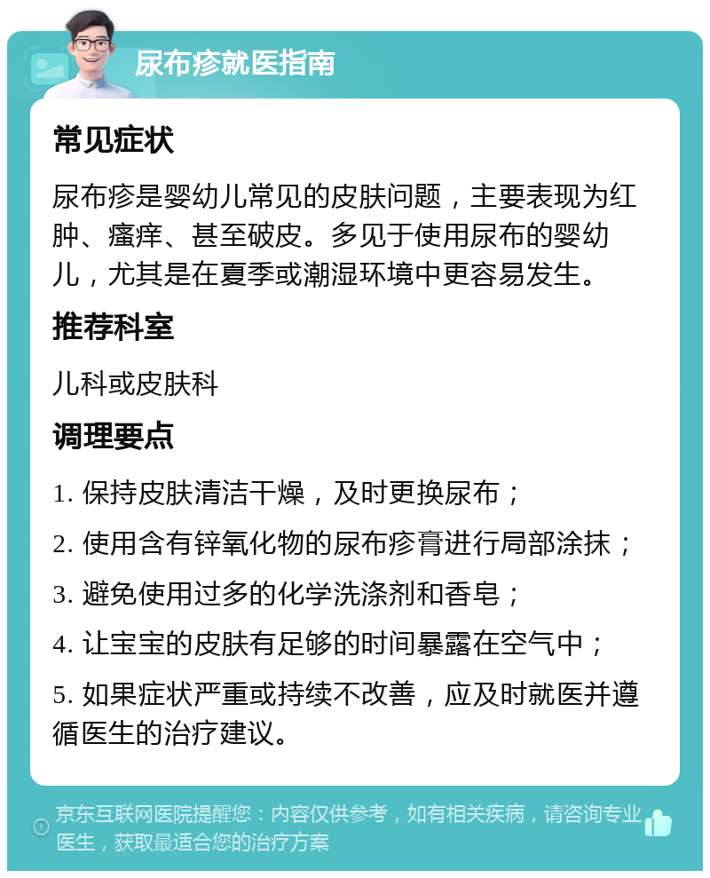 尿布疹就医指南 常见症状 尿布疹是婴幼儿常见的皮肤问题，主要表现为红肿、瘙痒、甚至破皮。多见于使用尿布的婴幼儿，尤其是在夏季或潮湿环境中更容易发生。 推荐科室 儿科或皮肤科 调理要点 1. 保持皮肤清洁干燥，及时更换尿布； 2. 使用含有锌氧化物的尿布疹膏进行局部涂抹； 3. 避免使用过多的化学洗涤剂和香皂； 4. 让宝宝的皮肤有足够的时间暴露在空气中； 5. 如果症状严重或持续不改善，应及时就医并遵循医生的治疗建议。