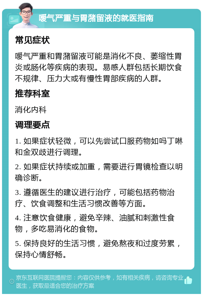 嗳气严重与胃潴留液的就医指南 常见症状 嗳气严重和胃潴留液可能是消化不良、萎缩性胃炎或肠化等疾病的表现。易感人群包括长期饮食不规律、压力大或有慢性胃部疾病的人群。 推荐科室 消化内科 调理要点 1. 如果症状轻微，可以先尝试口服药物如吗丁啉和金双歧进行调理。 2. 如果症状持续或加重，需要进行胃镜检查以明确诊断。 3. 遵循医生的建议进行治疗，可能包括药物治疗、饮食调整和生活习惯改善等方面。 4. 注意饮食健康，避免辛辣、油腻和刺激性食物，多吃易消化的食物。 5. 保持良好的生活习惯，避免熬夜和过度劳累，保持心情舒畅。