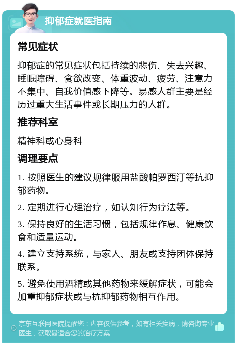 抑郁症就医指南 常见症状 抑郁症的常见症状包括持续的悲伤、失去兴趣、睡眠障碍、食欲改变、体重波动、疲劳、注意力不集中、自我价值感下降等。易感人群主要是经历过重大生活事件或长期压力的人群。 推荐科室 精神科或心身科 调理要点 1. 按照医生的建议规律服用盐酸帕罗西汀等抗抑郁药物。 2. 定期进行心理治疗，如认知行为疗法等。 3. 保持良好的生活习惯，包括规律作息、健康饮食和适量运动。 4. 建立支持系统，与家人、朋友或支持团体保持联系。 5. 避免使用酒精或其他药物来缓解症状，可能会加重抑郁症状或与抗抑郁药物相互作用。