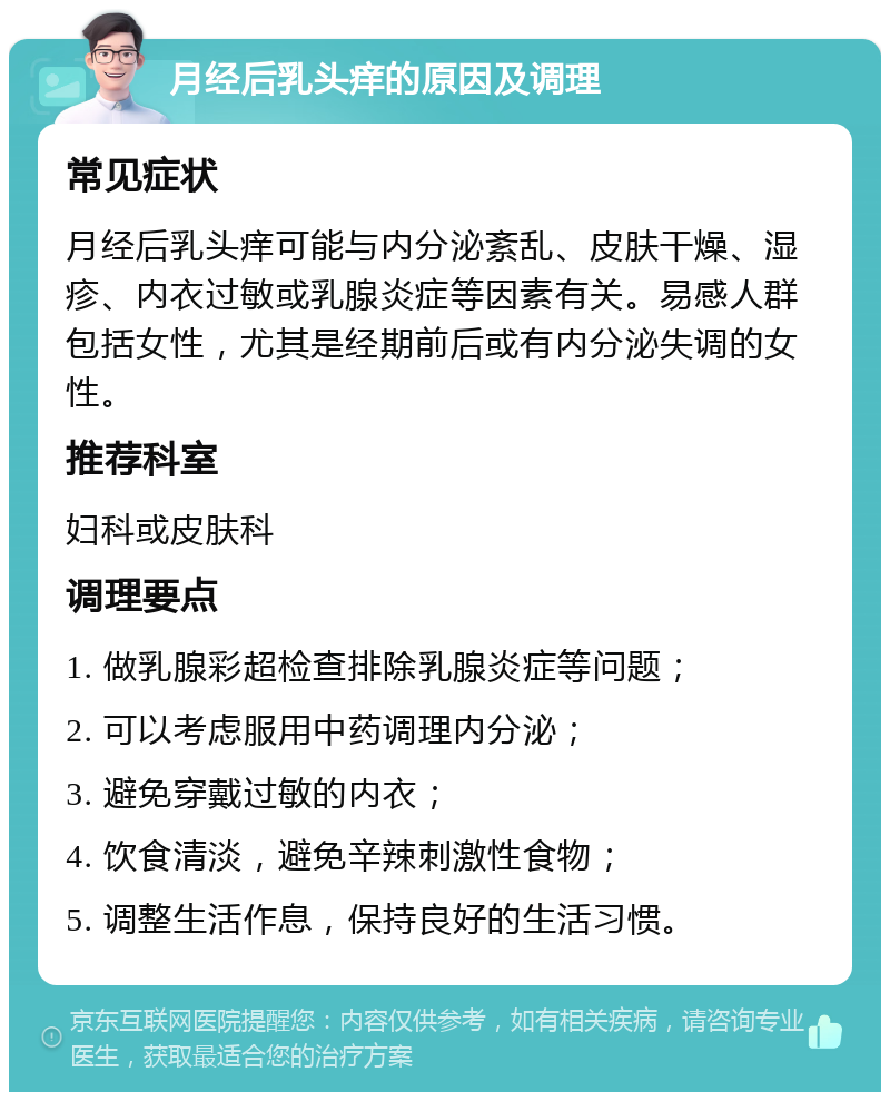 月经后乳头痒的原因及调理 常见症状 月经后乳头痒可能与内分泌紊乱、皮肤干燥、湿疹、内衣过敏或乳腺炎症等因素有关。易感人群包括女性，尤其是经期前后或有内分泌失调的女性。 推荐科室 妇科或皮肤科 调理要点 1. 做乳腺彩超检查排除乳腺炎症等问题； 2. 可以考虑服用中药调理内分泌； 3. 避免穿戴过敏的内衣； 4. 饮食清淡，避免辛辣刺激性食物； 5. 调整生活作息，保持良好的生活习惯。