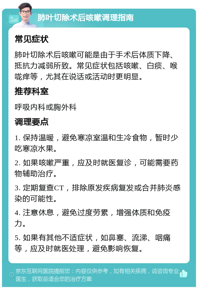 肺叶切除术后咳嗽调理指南 常见症状 肺叶切除术后咳嗽可能是由于手术后体质下降、抵抗力减弱所致。常见症状包括咳嗽、白痰、喉咙痒等，尤其在说话或活动时更明显。 推荐科室 呼吸内科或胸外科 调理要点 1. 保持温暖，避免寒凉室温和生冷食物，暂时少吃寒凉水果。 2. 如果咳嗽严重，应及时就医复诊，可能需要药物辅助治疗。 3. 定期复查CT，排除原发疾病复发或合并肺炎感染的可能性。 4. 注意休息，避免过度劳累，增强体质和免疫力。 5. 如果有其他不适症状，如鼻塞、流涕、咽痛等，应及时就医处理，避免影响恢复。