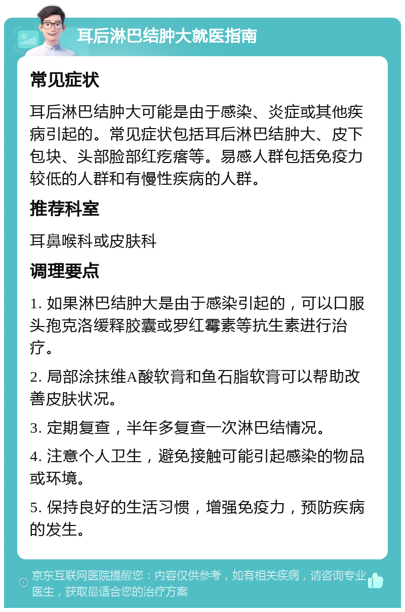 耳后淋巴结肿大就医指南 常见症状 耳后淋巴结肿大可能是由于感染、炎症或其他疾病引起的。常见症状包括耳后淋巴结肿大、皮下包块、头部脸部红疙瘩等。易感人群包括免疫力较低的人群和有慢性疾病的人群。 推荐科室 耳鼻喉科或皮肤科 调理要点 1. 如果淋巴结肿大是由于感染引起的，可以口服头孢克洛缓释胶囊或罗红霉素等抗生素进行治疗。 2. 局部涂抹维A酸软膏和鱼石脂软膏可以帮助改善皮肤状况。 3. 定期复查，半年多复查一次淋巴结情况。 4. 注意个人卫生，避免接触可能引起感染的物品或环境。 5. 保持良好的生活习惯，增强免疫力，预防疾病的发生。