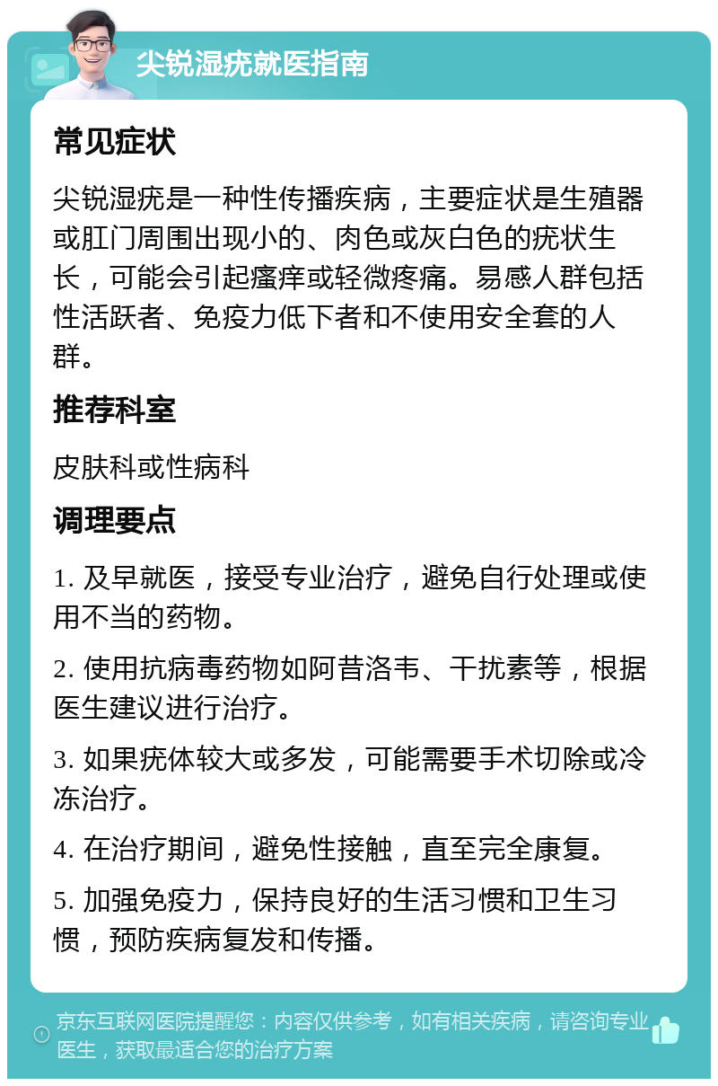 尖锐湿疣就医指南 常见症状 尖锐湿疣是一种性传播疾病，主要症状是生殖器或肛门周围出现小的、肉色或灰白色的疣状生长，可能会引起瘙痒或轻微疼痛。易感人群包括性活跃者、免疫力低下者和不使用安全套的人群。 推荐科室 皮肤科或性病科 调理要点 1. 及早就医，接受专业治疗，避免自行处理或使用不当的药物。 2. 使用抗病毒药物如阿昔洛韦、干扰素等，根据医生建议进行治疗。 3. 如果疣体较大或多发，可能需要手术切除或冷冻治疗。 4. 在治疗期间，避免性接触，直至完全康复。 5. 加强免疫力，保持良好的生活习惯和卫生习惯，预防疾病复发和传播。