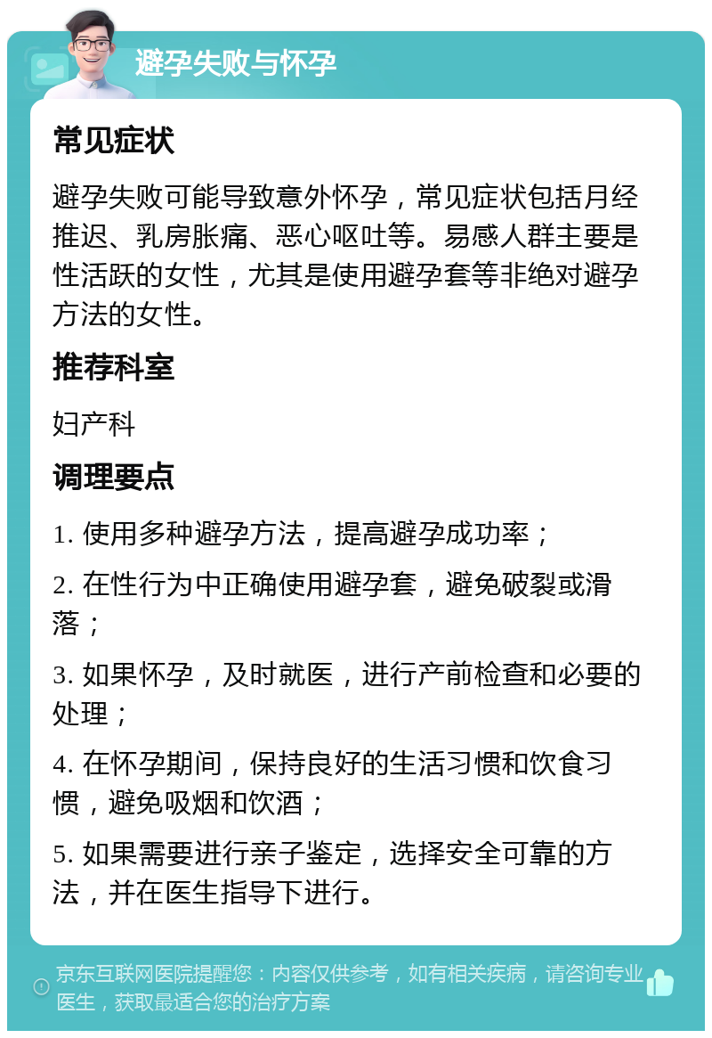 避孕失败与怀孕 常见症状 避孕失败可能导致意外怀孕，常见症状包括月经推迟、乳房胀痛、恶心呕吐等。易感人群主要是性活跃的女性，尤其是使用避孕套等非绝对避孕方法的女性。 推荐科室 妇产科 调理要点 1. 使用多种避孕方法，提高避孕成功率； 2. 在性行为中正确使用避孕套，避免破裂或滑落； 3. 如果怀孕，及时就医，进行产前检查和必要的处理； 4. 在怀孕期间，保持良好的生活习惯和饮食习惯，避免吸烟和饮酒； 5. 如果需要进行亲子鉴定，选择安全可靠的方法，并在医生指导下进行。