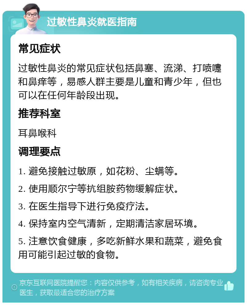 过敏性鼻炎就医指南 常见症状 过敏性鼻炎的常见症状包括鼻塞、流涕、打喷嚏和鼻痒等，易感人群主要是儿童和青少年，但也可以在任何年龄段出现。 推荐科室 耳鼻喉科 调理要点 1. 避免接触过敏原，如花粉、尘螨等。 2. 使用顺尔宁等抗组胺药物缓解症状。 3. 在医生指导下进行免疫疗法。 4. 保持室内空气清新，定期清洁家居环境。 5. 注意饮食健康，多吃新鲜水果和蔬菜，避免食用可能引起过敏的食物。