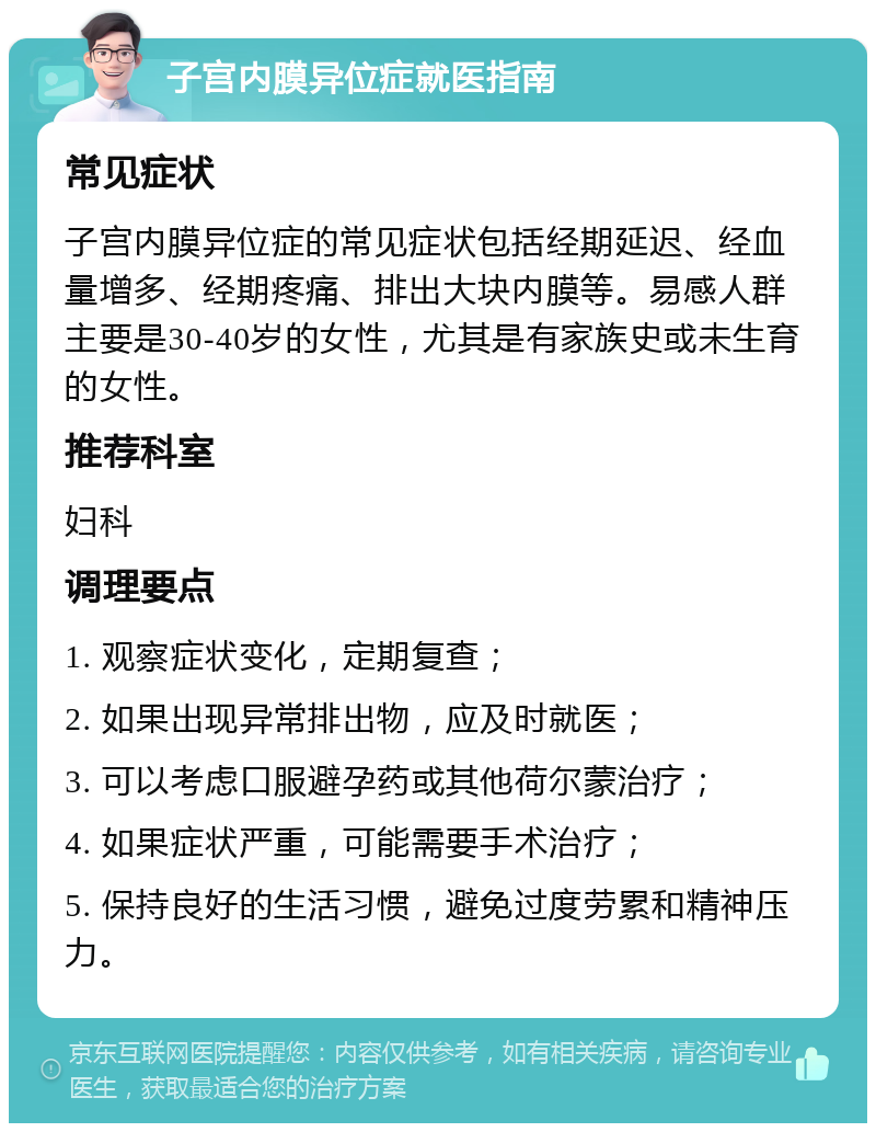 子宫内膜异位症就医指南 常见症状 子宫内膜异位症的常见症状包括经期延迟、经血量增多、经期疼痛、排出大块内膜等。易感人群主要是30-40岁的女性，尤其是有家族史或未生育的女性。 推荐科室 妇科 调理要点 1. 观察症状变化，定期复查； 2. 如果出现异常排出物，应及时就医； 3. 可以考虑口服避孕药或其他荷尔蒙治疗； 4. 如果症状严重，可能需要手术治疗； 5. 保持良好的生活习惯，避免过度劳累和精神压力。