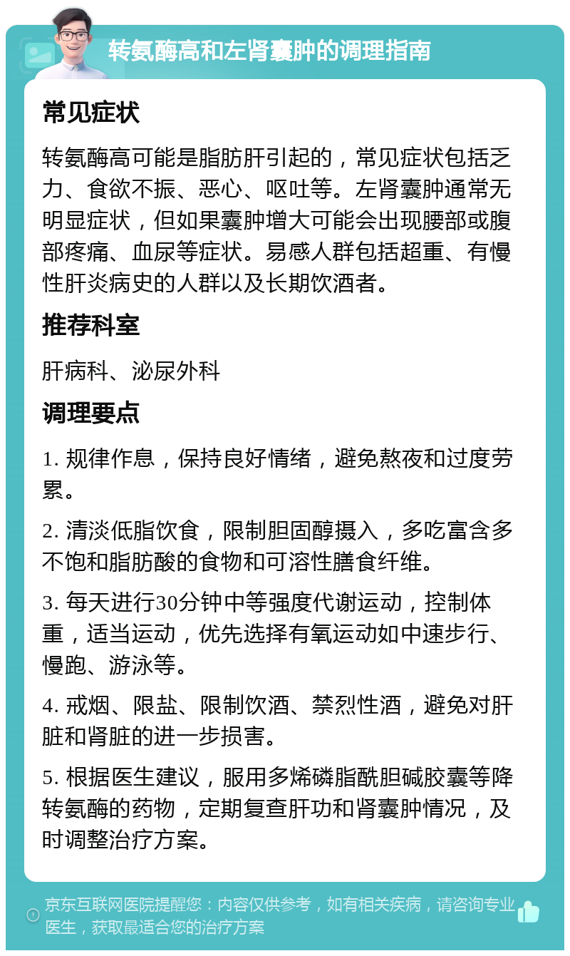 转氨酶高和左肾囊肿的调理指南 常见症状 转氨酶高可能是脂肪肝引起的，常见症状包括乏力、食欲不振、恶心、呕吐等。左肾囊肿通常无明显症状，但如果囊肿增大可能会出现腰部或腹部疼痛、血尿等症状。易感人群包括超重、有慢性肝炎病史的人群以及长期饮酒者。 推荐科室 肝病科、泌尿外科 调理要点 1. 规律作息，保持良好情绪，避免熬夜和过度劳累。 2. 清淡低脂饮食，限制胆固醇摄入，多吃富含多不饱和脂肪酸的食物和可溶性膳食纤维。 3. 每天进行30分钟中等强度代谢运动，控制体重，适当运动，优先选择有氧运动如中速步行、慢跑、游泳等。 4. 戒烟、限盐、限制饮酒、禁烈性酒，避免对肝脏和肾脏的进一步损害。 5. 根据医生建议，服用多烯磷脂酰胆碱胶囊等降转氨酶的药物，定期复查肝功和肾囊肿情况，及时调整治疗方案。