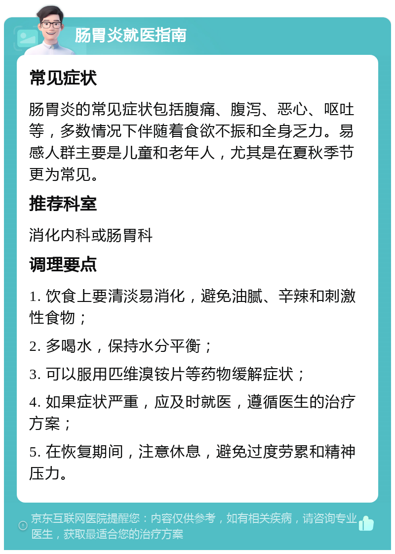 肠胃炎就医指南 常见症状 肠胃炎的常见症状包括腹痛、腹泻、恶心、呕吐等，多数情况下伴随着食欲不振和全身乏力。易感人群主要是儿童和老年人，尤其是在夏秋季节更为常见。 推荐科室 消化内科或肠胃科 调理要点 1. 饮食上要清淡易消化，避免油腻、辛辣和刺激性食物； 2. 多喝水，保持水分平衡； 3. 可以服用匹维溴铵片等药物缓解症状； 4. 如果症状严重，应及时就医，遵循医生的治疗方案； 5. 在恢复期间，注意休息，避免过度劳累和精神压力。