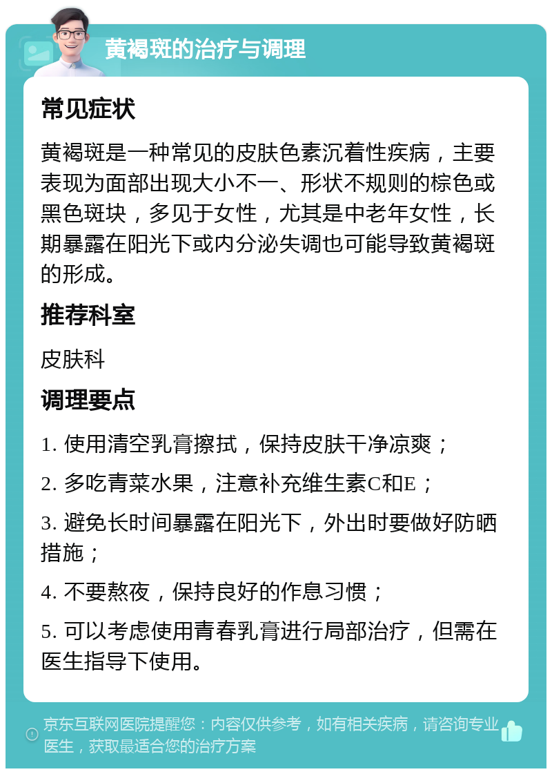 黄褐斑的治疗与调理 常见症状 黄褐斑是一种常见的皮肤色素沉着性疾病，主要表现为面部出现大小不一、形状不规则的棕色或黑色斑块，多见于女性，尤其是中老年女性，长期暴露在阳光下或内分泌失调也可能导致黄褐斑的形成。 推荐科室 皮肤科 调理要点 1. 使用清空乳膏擦拭，保持皮肤干净凉爽； 2. 多吃青菜水果，注意补充维生素C和E； 3. 避免长时间暴露在阳光下，外出时要做好防晒措施； 4. 不要熬夜，保持良好的作息习惯； 5. 可以考虑使用青春乳膏进行局部治疗，但需在医生指导下使用。