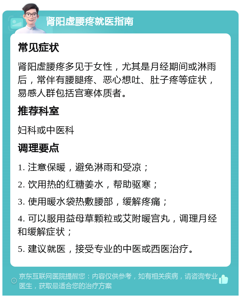 肾阳虚腰疼就医指南 常见症状 肾阳虚腰疼多见于女性，尤其是月经期间或淋雨后，常伴有腰腿疼、恶心想吐、肚子疼等症状，易感人群包括宫寒体质者。 推荐科室 妇科或中医科 调理要点 1. 注意保暖，避免淋雨和受凉； 2. 饮用热的红糖姜水，帮助驱寒； 3. 使用暖水袋热敷腰部，缓解疼痛； 4. 可以服用益母草颗粒或艾附暖宫丸，调理月经和缓解症状； 5. 建议就医，接受专业的中医或西医治疗。