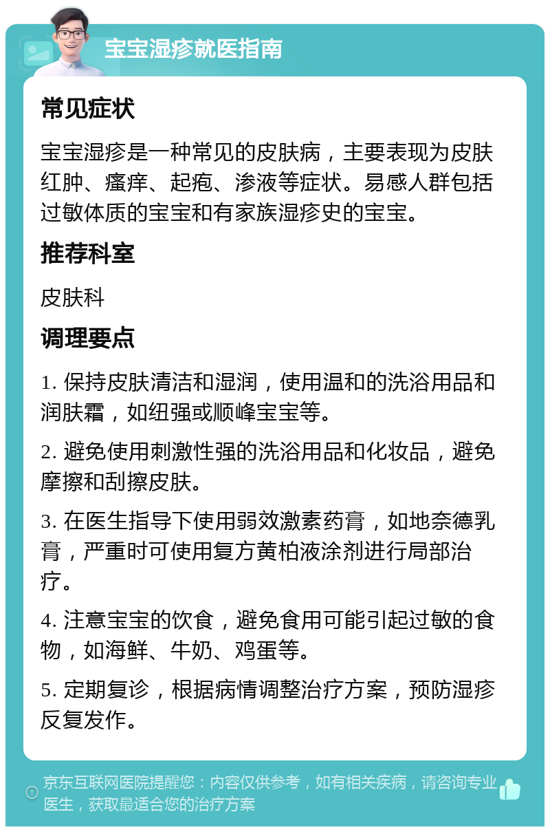 宝宝湿疹就医指南 常见症状 宝宝湿疹是一种常见的皮肤病，主要表现为皮肤红肿、瘙痒、起疱、渗液等症状。易感人群包括过敏体质的宝宝和有家族湿疹史的宝宝。 推荐科室 皮肤科 调理要点 1. 保持皮肤清洁和湿润，使用温和的洗浴用品和润肤霜，如纽强或顺峰宝宝等。 2. 避免使用刺激性强的洗浴用品和化妆品，避免摩擦和刮擦皮肤。 3. 在医生指导下使用弱效激素药膏，如地奈德乳膏，严重时可使用复方黄柏液涂剂进行局部治疗。 4. 注意宝宝的饮食，避免食用可能引起过敏的食物，如海鲜、牛奶、鸡蛋等。 5. 定期复诊，根据病情调整治疗方案，预防湿疹反复发作。