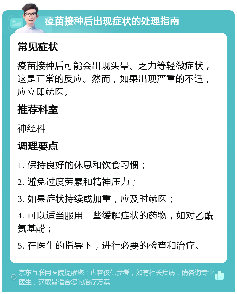 疫苗接种后出现症状的处理指南 常见症状 疫苗接种后可能会出现头晕、乏力等轻微症状，这是正常的反应。然而，如果出现严重的不适，应立即就医。 推荐科室 神经科 调理要点 1. 保持良好的休息和饮食习惯； 2. 避免过度劳累和精神压力； 3. 如果症状持续或加重，应及时就医； 4. 可以适当服用一些缓解症状的药物，如对乙酰氨基酚； 5. 在医生的指导下，进行必要的检查和治疗。