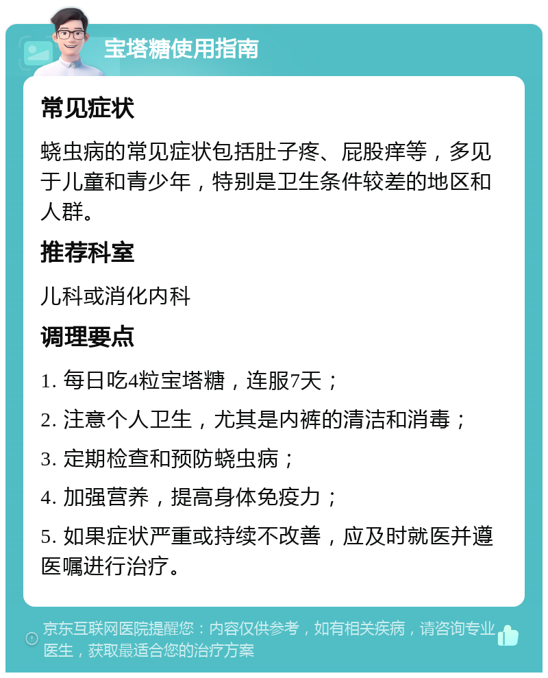 宝塔糖使用指南 常见症状 蛲虫病的常见症状包括肚子疼、屁股痒等，多见于儿童和青少年，特别是卫生条件较差的地区和人群。 推荐科室 儿科或消化内科 调理要点 1. 每日吃4粒宝塔糖，连服7天； 2. 注意个人卫生，尤其是内裤的清洁和消毒； 3. 定期检查和预防蛲虫病； 4. 加强营养，提高身体免疫力； 5. 如果症状严重或持续不改善，应及时就医并遵医嘱进行治疗。