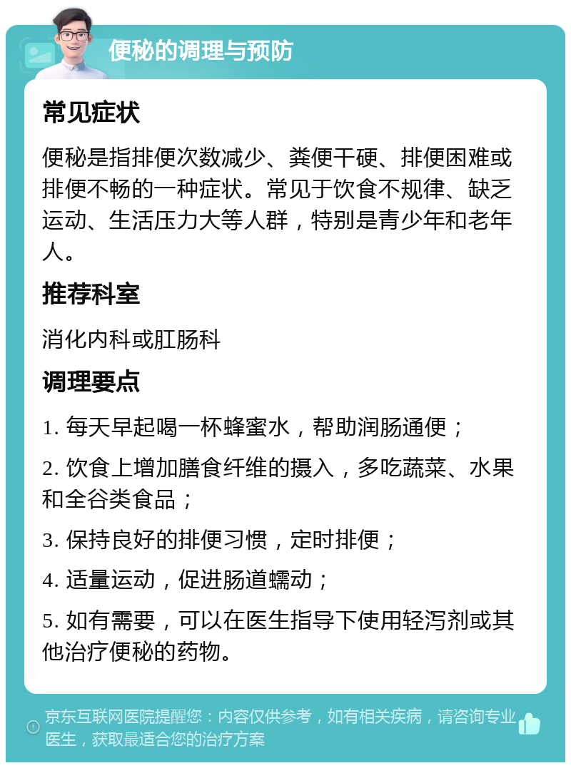 便秘的调理与预防 常见症状 便秘是指排便次数减少、粪便干硬、排便困难或排便不畅的一种症状。常见于饮食不规律、缺乏运动、生活压力大等人群，特别是青少年和老年人。 推荐科室 消化内科或肛肠科 调理要点 1. 每天早起喝一杯蜂蜜水，帮助润肠通便； 2. 饮食上增加膳食纤维的摄入，多吃蔬菜、水果和全谷类食品； 3. 保持良好的排便习惯，定时排便； 4. 适量运动，促进肠道蠕动； 5. 如有需要，可以在医生指导下使用轻泻剂或其他治疗便秘的药物。