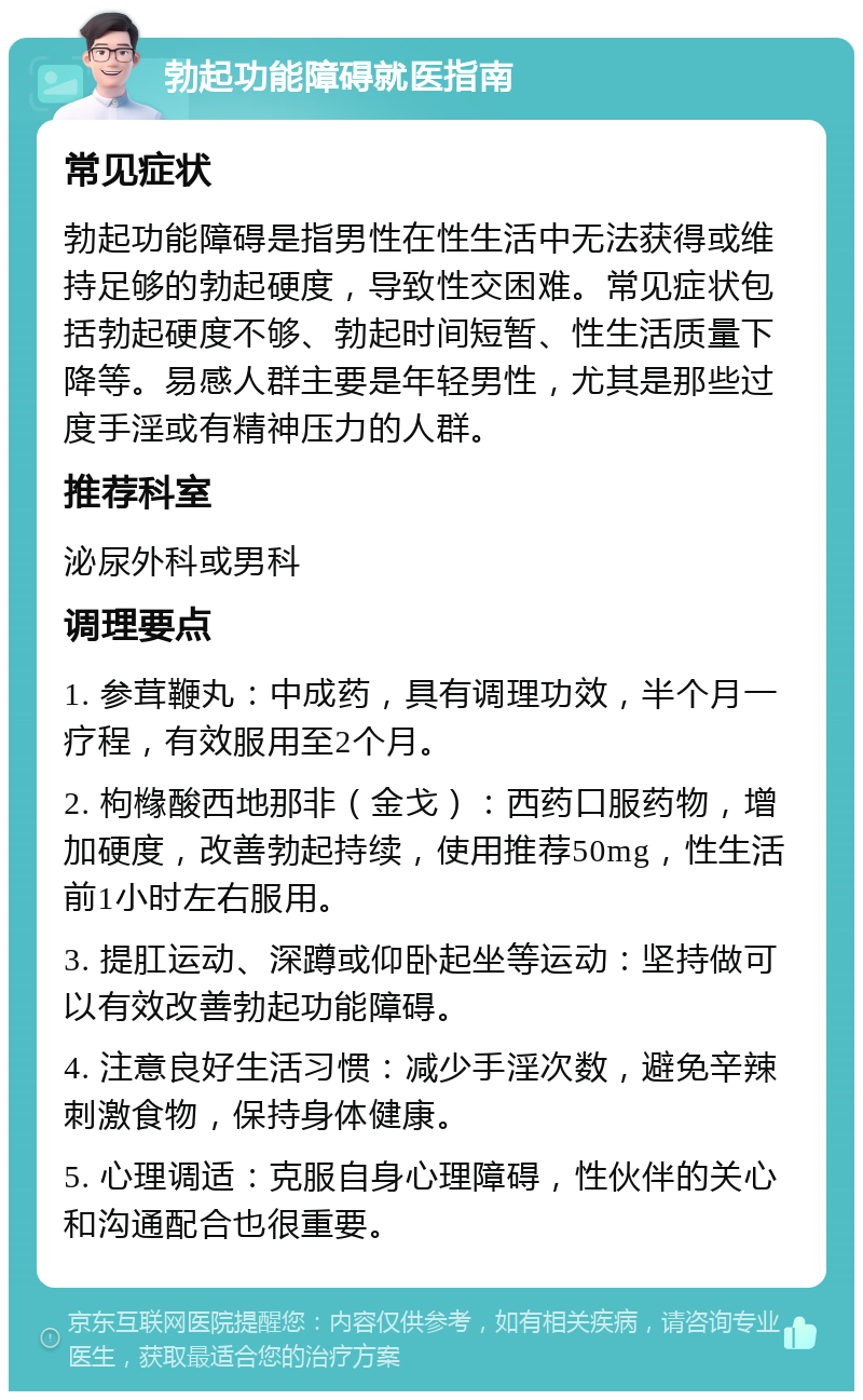 勃起功能障碍就医指南 常见症状 勃起功能障碍是指男性在性生活中无法获得或维持足够的勃起硬度，导致性交困难。常见症状包括勃起硬度不够、勃起时间短暂、性生活质量下降等。易感人群主要是年轻男性，尤其是那些过度手淫或有精神压力的人群。 推荐科室 泌尿外科或男科 调理要点 1. 参茸鞭丸：中成药，具有调理功效，半个月一疗程，有效服用至2个月。 2. 枸橼酸西地那非（金戈）：西药口服药物，增加硬度，改善勃起持续，使用推荐50mg，性生活前1小时左右服用。 3. 提肛运动、深蹲或仰卧起坐等运动：坚持做可以有效改善勃起功能障碍。 4. 注意良好生活习惯：减少手淫次数，避免辛辣刺激食物，保持身体健康。 5. 心理调适：克服自身心理障碍，性伙伴的关心和沟通配合也很重要。