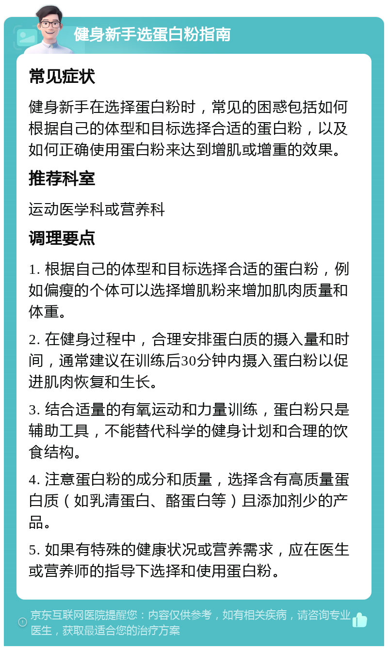 健身新手选蛋白粉指南 常见症状 健身新手在选择蛋白粉时，常见的困惑包括如何根据自己的体型和目标选择合适的蛋白粉，以及如何正确使用蛋白粉来达到增肌或增重的效果。 推荐科室 运动医学科或营养科 调理要点 1. 根据自己的体型和目标选择合适的蛋白粉，例如偏瘦的个体可以选择增肌粉来增加肌肉质量和体重。 2. 在健身过程中，合理安排蛋白质的摄入量和时间，通常建议在训练后30分钟内摄入蛋白粉以促进肌肉恢复和生长。 3. 结合适量的有氧运动和力量训练，蛋白粉只是辅助工具，不能替代科学的健身计划和合理的饮食结构。 4. 注意蛋白粉的成分和质量，选择含有高质量蛋白质（如乳清蛋白、酪蛋白等）且添加剂少的产品。 5. 如果有特殊的健康状况或营养需求，应在医生或营养师的指导下选择和使用蛋白粉。