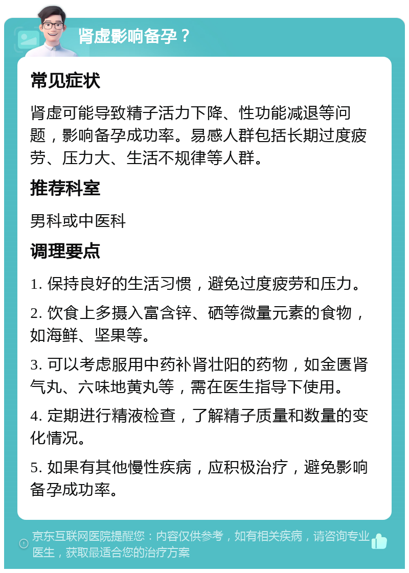 肾虚影响备孕？ 常见症状 肾虚可能导致精子活力下降、性功能减退等问题，影响备孕成功率。易感人群包括长期过度疲劳、压力大、生活不规律等人群。 推荐科室 男科或中医科 调理要点 1. 保持良好的生活习惯，避免过度疲劳和压力。 2. 饮食上多摄入富含锌、硒等微量元素的食物，如海鲜、坚果等。 3. 可以考虑服用中药补肾壮阳的药物，如金匮肾气丸、六味地黄丸等，需在医生指导下使用。 4. 定期进行精液检查，了解精子质量和数量的变化情况。 5. 如果有其他慢性疾病，应积极治疗，避免影响备孕成功率。