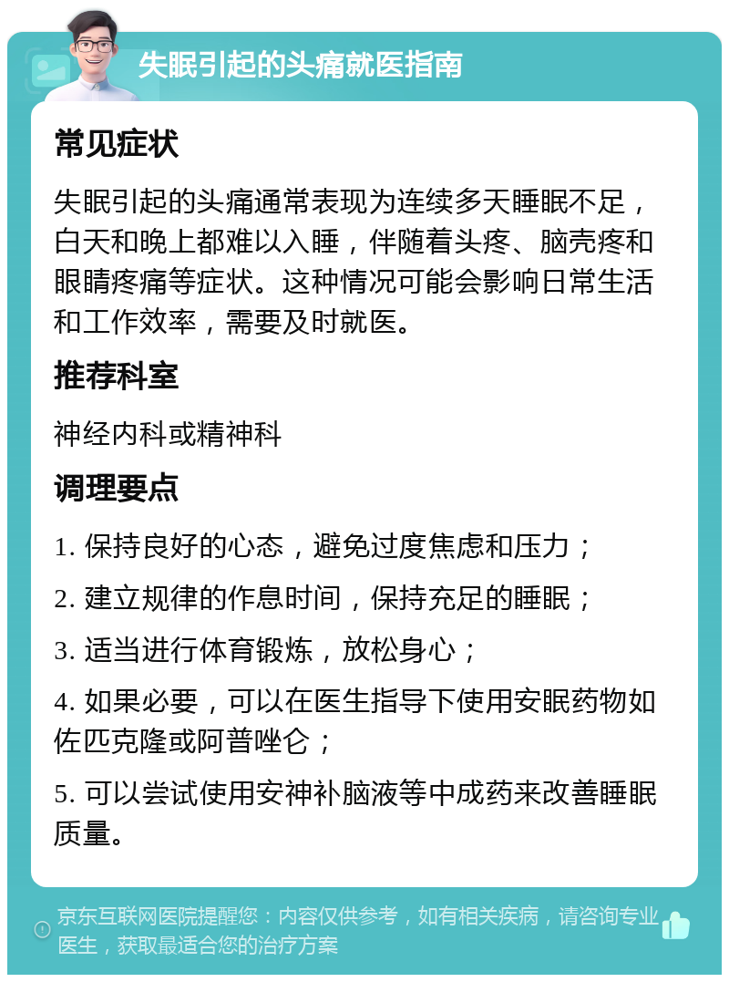 失眠引起的头痛就医指南 常见症状 失眠引起的头痛通常表现为连续多天睡眠不足，白天和晚上都难以入睡，伴随着头疼、脑壳疼和眼睛疼痛等症状。这种情况可能会影响日常生活和工作效率，需要及时就医。 推荐科室 神经内科或精神科 调理要点 1. 保持良好的心态，避免过度焦虑和压力； 2. 建立规律的作息时间，保持充足的睡眠； 3. 适当进行体育锻炼，放松身心； 4. 如果必要，可以在医生指导下使用安眠药物如佐匹克隆或阿普唑仑； 5. 可以尝试使用安神补脑液等中成药来改善睡眠质量。