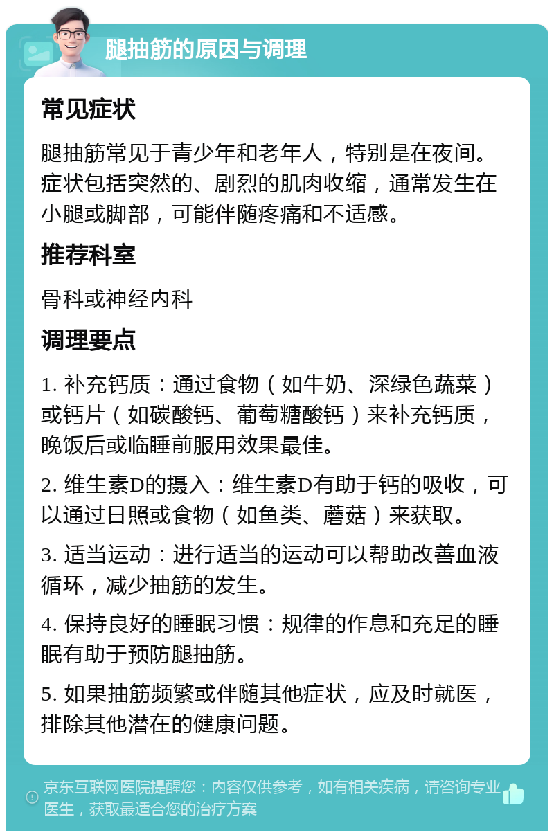 腿抽筋的原因与调理 常见症状 腿抽筋常见于青少年和老年人，特别是在夜间。症状包括突然的、剧烈的肌肉收缩，通常发生在小腿或脚部，可能伴随疼痛和不适感。 推荐科室 骨科或神经内科 调理要点 1. 补充钙质：通过食物（如牛奶、深绿色蔬菜）或钙片（如碳酸钙、葡萄糖酸钙）来补充钙质，晚饭后或临睡前服用效果最佳。 2. 维生素D的摄入：维生素D有助于钙的吸收，可以通过日照或食物（如鱼类、蘑菇）来获取。 3. 适当运动：进行适当的运动可以帮助改善血液循环，减少抽筋的发生。 4. 保持良好的睡眠习惯：规律的作息和充足的睡眠有助于预防腿抽筋。 5. 如果抽筋频繁或伴随其他症状，应及时就医，排除其他潜在的健康问题。