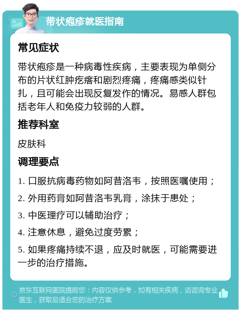 带状疱疹就医指南 常见症状 带状疱疹是一种病毒性疾病，主要表现为单侧分布的片状红肿疙瘩和剧烈疼痛，疼痛感类似针扎，且可能会出现反复发作的情况。易感人群包括老年人和免疫力较弱的人群。 推荐科室 皮肤科 调理要点 1. 口服抗病毒药物如阿昔洛韦，按照医嘱使用； 2. 外用药膏如阿昔洛韦乳膏，涂抹于患处； 3. 中医理疗可以辅助治疗； 4. 注意休息，避免过度劳累； 5. 如果疼痛持续不退，应及时就医，可能需要进一步的治疗措施。