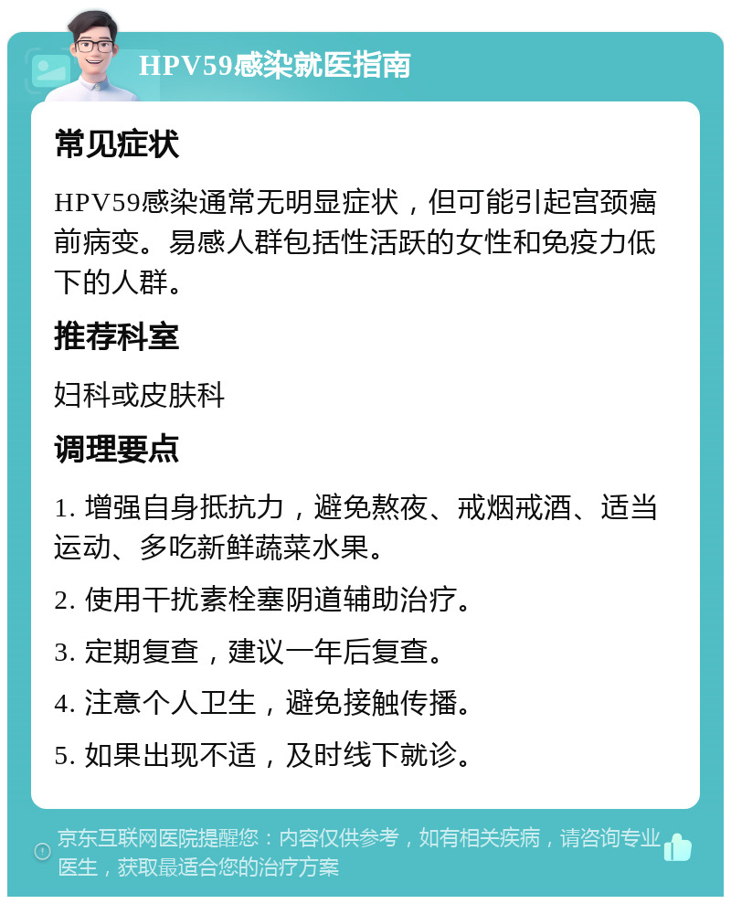 HPV59感染就医指南 常见症状 HPV59感染通常无明显症状，但可能引起宫颈癌前病变。易感人群包括性活跃的女性和免疫力低下的人群。 推荐科室 妇科或皮肤科 调理要点 1. 增强自身抵抗力，避免熬夜、戒烟戒酒、适当运动、多吃新鲜蔬菜水果。 2. 使用干扰素栓塞阴道辅助治疗。 3. 定期复查，建议一年后复查。 4. 注意个人卫生，避免接触传播。 5. 如果出现不适，及时线下就诊。