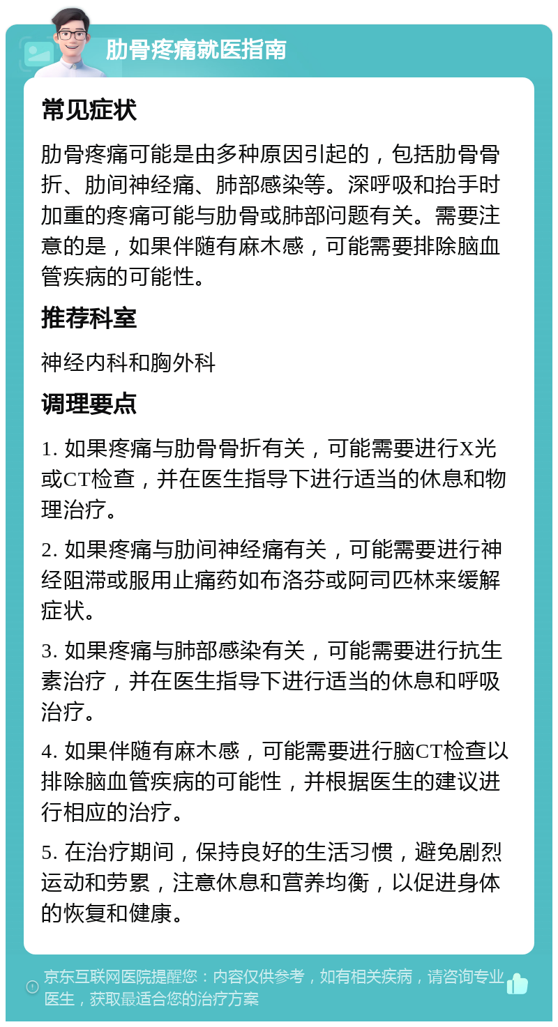 肋骨疼痛就医指南 常见症状 肋骨疼痛可能是由多种原因引起的，包括肋骨骨折、肋间神经痛、肺部感染等。深呼吸和抬手时加重的疼痛可能与肋骨或肺部问题有关。需要注意的是，如果伴随有麻木感，可能需要排除脑血管疾病的可能性。 推荐科室 神经内科和胸外科 调理要点 1. 如果疼痛与肋骨骨折有关，可能需要进行X光或CT检查，并在医生指导下进行适当的休息和物理治疗。 2. 如果疼痛与肋间神经痛有关，可能需要进行神经阻滞或服用止痛药如布洛芬或阿司匹林来缓解症状。 3. 如果疼痛与肺部感染有关，可能需要进行抗生素治疗，并在医生指导下进行适当的休息和呼吸治疗。 4. 如果伴随有麻木感，可能需要进行脑CT检查以排除脑血管疾病的可能性，并根据医生的建议进行相应的治疗。 5. 在治疗期间，保持良好的生活习惯，避免剧烈运动和劳累，注意休息和营养均衡，以促进身体的恢复和健康。