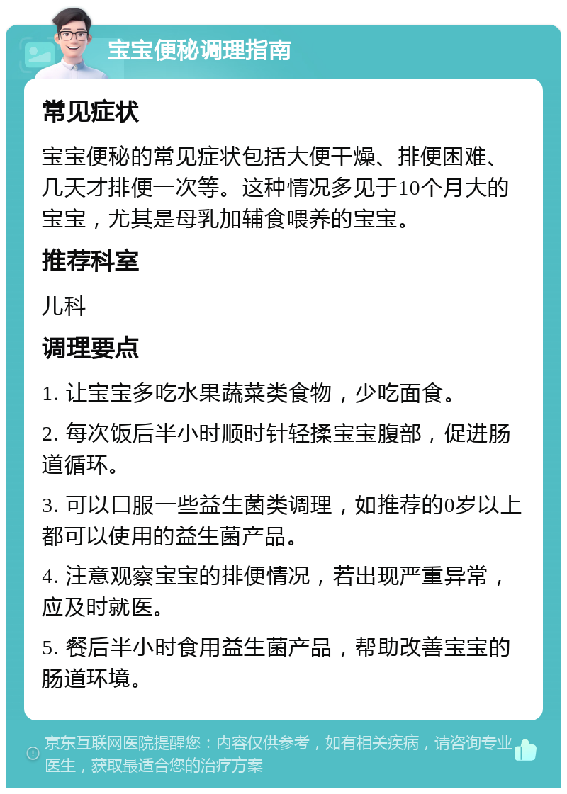 宝宝便秘调理指南 常见症状 宝宝便秘的常见症状包括大便干燥、排便困难、几天才排便一次等。这种情况多见于10个月大的宝宝，尤其是母乳加辅食喂养的宝宝。 推荐科室 儿科 调理要点 1. 让宝宝多吃水果蔬菜类食物，少吃面食。 2. 每次饭后半小时顺时针轻揉宝宝腹部，促进肠道循环。 3. 可以口服一些益生菌类调理，如推荐的0岁以上都可以使用的益生菌产品。 4. 注意观察宝宝的排便情况，若出现严重异常，应及时就医。 5. 餐后半小时食用益生菌产品，帮助改善宝宝的肠道环境。