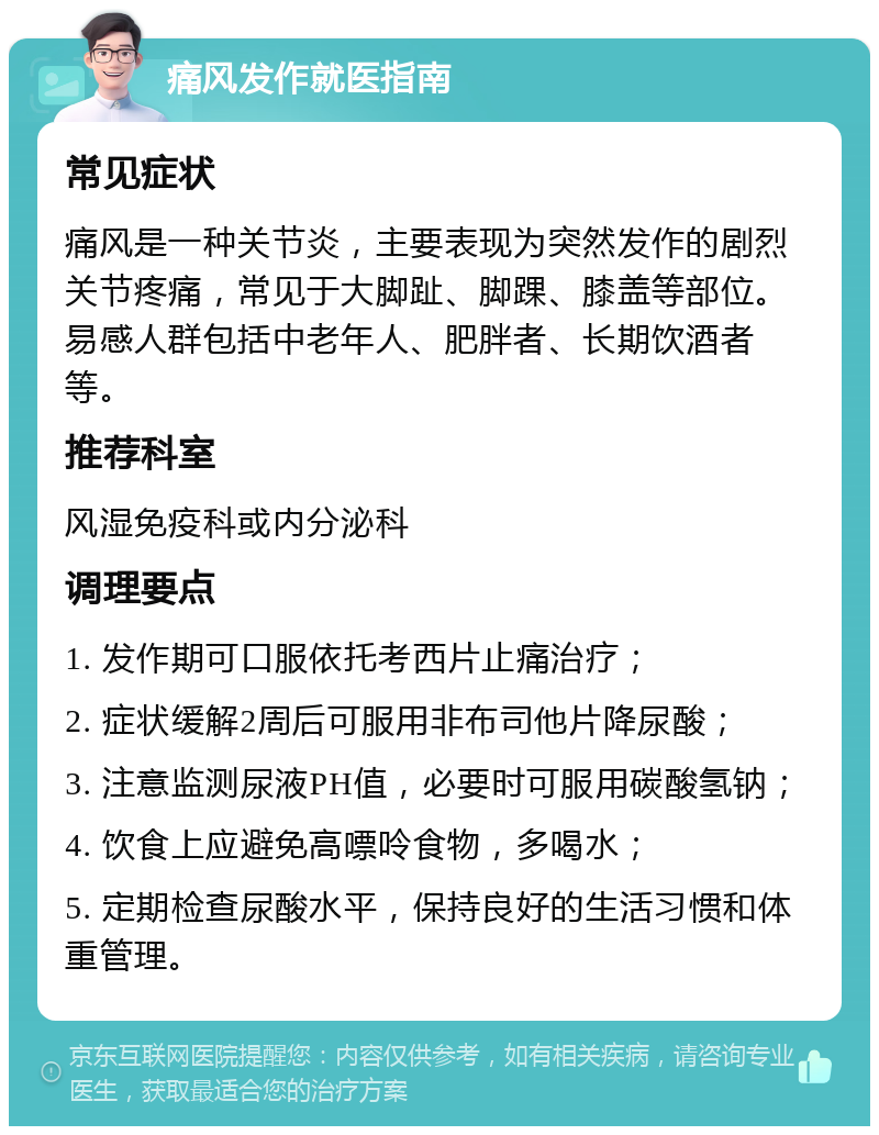 痛风发作就医指南 常见症状 痛风是一种关节炎，主要表现为突然发作的剧烈关节疼痛，常见于大脚趾、脚踝、膝盖等部位。易感人群包括中老年人、肥胖者、长期饮酒者等。 推荐科室 风湿免疫科或内分泌科 调理要点 1. 发作期可口服依托考西片止痛治疗； 2. 症状缓解2周后可服用非布司他片降尿酸； 3. 注意监测尿液PH值，必要时可服用碳酸氢钠； 4. 饮食上应避免高嘌呤食物，多喝水； 5. 定期检查尿酸水平，保持良好的生活习惯和体重管理。