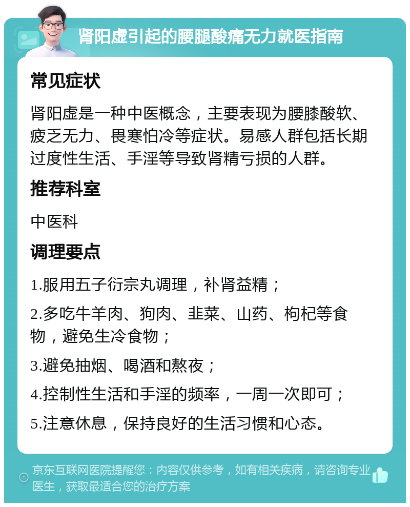 肾阳虚引起的腰腿酸痛无力就医指南 常见症状 肾阳虚是一种中医概念，主要表现为腰膝酸软、疲乏无力、畏寒怕冷等症状。易感人群包括长期过度性生活、手淫等导致肾精亏损的人群。 推荐科室 中医科 调理要点 1.服用五子衍宗丸调理，补肾益精； 2.多吃牛羊肉、狗肉、韭菜、山药、枸杞等食物，避免生冷食物； 3.避免抽烟、喝酒和熬夜； 4.控制性生活和手淫的频率，一周一次即可； 5.注意休息，保持良好的生活习惯和心态。