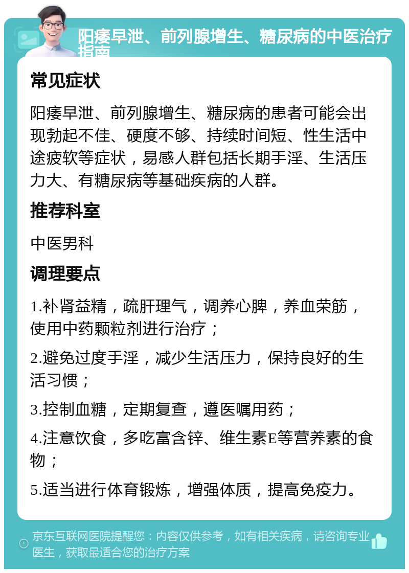 阳痿早泄、前列腺增生、糖尿病的中医治疗指南 常见症状 阳痿早泄、前列腺增生、糖尿病的患者可能会出现勃起不佳、硬度不够、持续时间短、性生活中途疲软等症状，易感人群包括长期手淫、生活压力大、有糖尿病等基础疾病的人群。 推荐科室 中医男科 调理要点 1.补肾益精，疏肝理气，调养心脾，养血荣筋，使用中药颗粒剂进行治疗； 2.避免过度手淫，减少生活压力，保持良好的生活习惯； 3.控制血糖，定期复查，遵医嘱用药； 4.注意饮食，多吃富含锌、维生素E等营养素的食物； 5.适当进行体育锻炼，增强体质，提高免疫力。