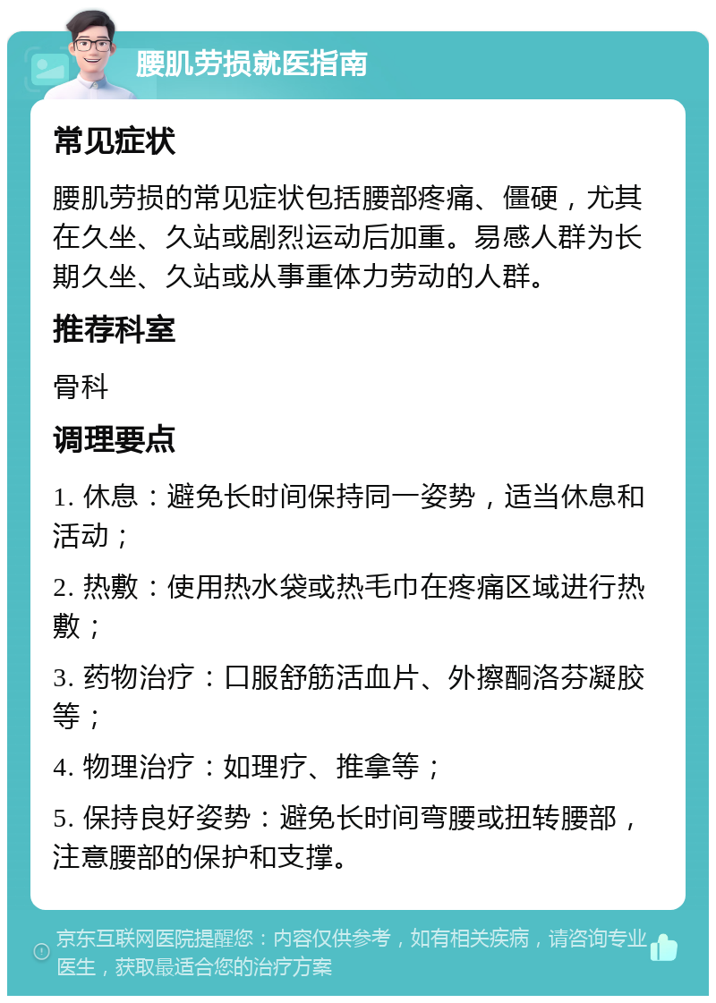 腰肌劳损就医指南 常见症状 腰肌劳损的常见症状包括腰部疼痛、僵硬，尤其在久坐、久站或剧烈运动后加重。易感人群为长期久坐、久站或从事重体力劳动的人群。 推荐科室 骨科 调理要点 1. 休息：避免长时间保持同一姿势，适当休息和活动； 2. 热敷：使用热水袋或热毛巾在疼痛区域进行热敷； 3. 药物治疗：口服舒筋活血片、外擦酮洛芬凝胶等； 4. 物理治疗：如理疗、推拿等； 5. 保持良好姿势：避免长时间弯腰或扭转腰部，注意腰部的保护和支撑。