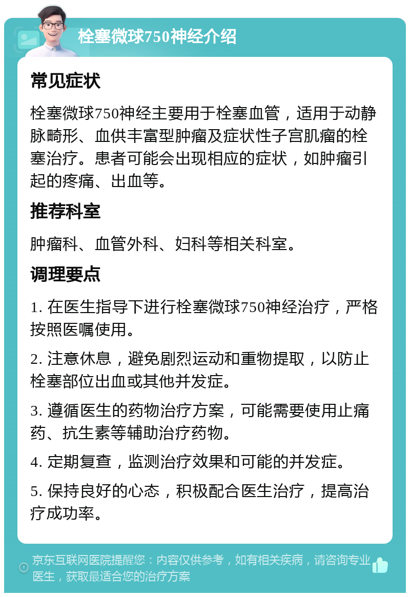 栓塞微球750神经介绍 常见症状 栓塞微球750神经主要用于栓塞血管，适用于动静脉畸形、血供丰富型肿瘤及症状性子宫肌瘤的栓塞治疗。患者可能会出现相应的症状，如肿瘤引起的疼痛、出血等。 推荐科室 肿瘤科、血管外科、妇科等相关科室。 调理要点 1. 在医生指导下进行栓塞微球750神经治疗，严格按照医嘱使用。 2. 注意休息，避免剧烈运动和重物提取，以防止栓塞部位出血或其他并发症。 3. 遵循医生的药物治疗方案，可能需要使用止痛药、抗生素等辅助治疗药物。 4. 定期复查，监测治疗效果和可能的并发症。 5. 保持良好的心态，积极配合医生治疗，提高治疗成功率。