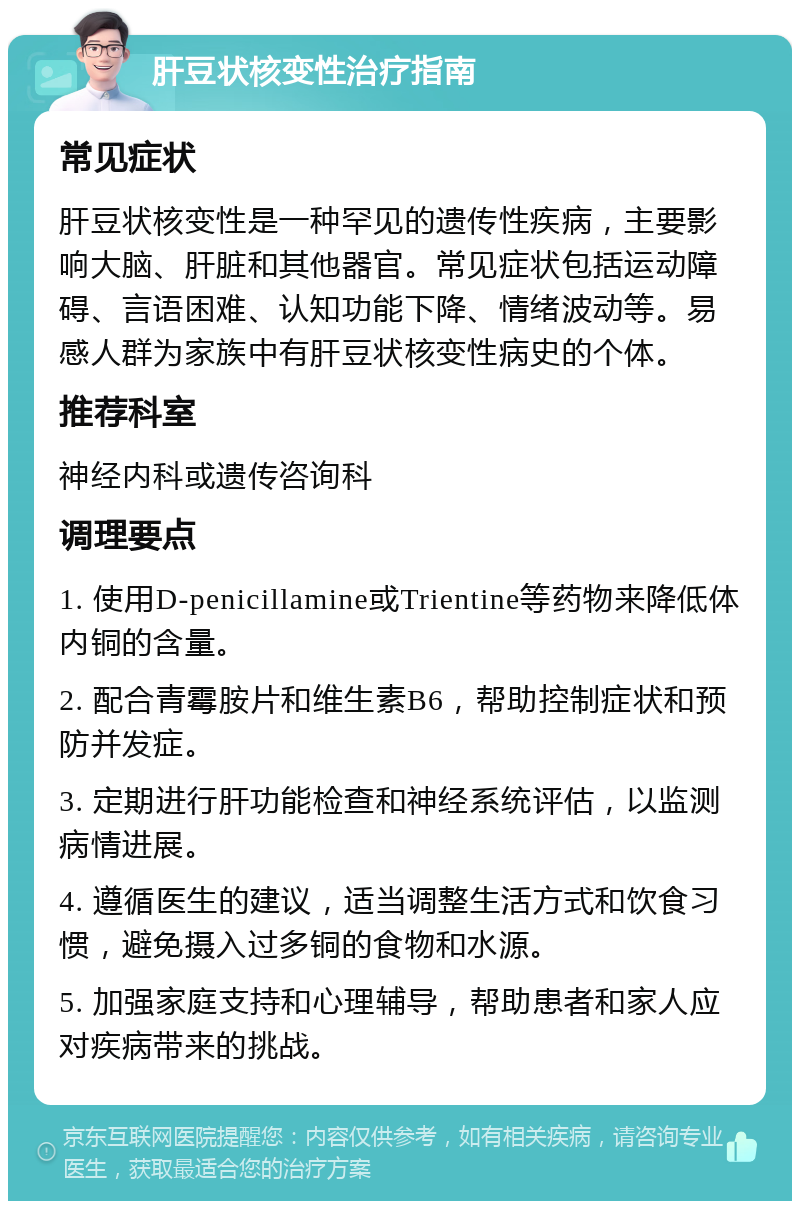 肝豆状核变性治疗指南 常见症状 肝豆状核变性是一种罕见的遗传性疾病，主要影响大脑、肝脏和其他器官。常见症状包括运动障碍、言语困难、认知功能下降、情绪波动等。易感人群为家族中有肝豆状核变性病史的个体。 推荐科室 神经内科或遗传咨询科 调理要点 1. 使用D-penicillamine或Trientine等药物来降低体内铜的含量。 2. 配合青霉胺片和维生素B6，帮助控制症状和预防并发症。 3. 定期进行肝功能检查和神经系统评估，以监测病情进展。 4. 遵循医生的建议，适当调整生活方式和饮食习惯，避免摄入过多铜的食物和水源。 5. 加强家庭支持和心理辅导，帮助患者和家人应对疾病带来的挑战。