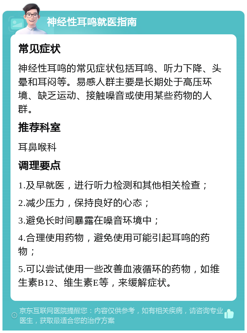 神经性耳鸣就医指南 常见症状 神经性耳鸣的常见症状包括耳鸣、听力下降、头晕和耳闷等。易感人群主要是长期处于高压环境、缺乏运动、接触噪音或使用某些药物的人群。 推荐科室 耳鼻喉科 调理要点 1.及早就医，进行听力检测和其他相关检查； 2.减少压力，保持良好的心态； 3.避免长时间暴露在噪音环境中； 4.合理使用药物，避免使用可能引起耳鸣的药物； 5.可以尝试使用一些改善血液循环的药物，如维生素B12、维生素E等，来缓解症状。