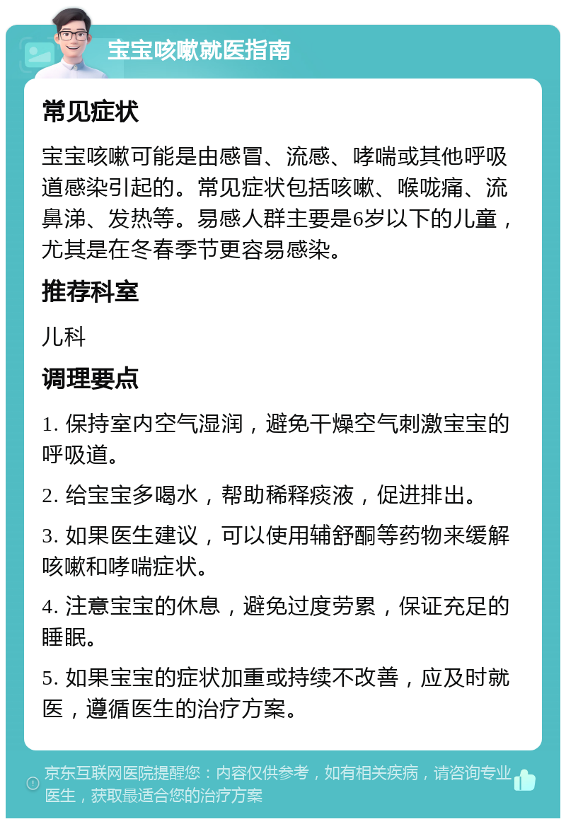 宝宝咳嗽就医指南 常见症状 宝宝咳嗽可能是由感冒、流感、哮喘或其他呼吸道感染引起的。常见症状包括咳嗽、喉咙痛、流鼻涕、发热等。易感人群主要是6岁以下的儿童，尤其是在冬春季节更容易感染。 推荐科室 儿科 调理要点 1. 保持室内空气湿润，避免干燥空气刺激宝宝的呼吸道。 2. 给宝宝多喝水，帮助稀释痰液，促进排出。 3. 如果医生建议，可以使用辅舒酮等药物来缓解咳嗽和哮喘症状。 4. 注意宝宝的休息，避免过度劳累，保证充足的睡眠。 5. 如果宝宝的症状加重或持续不改善，应及时就医，遵循医生的治疗方案。