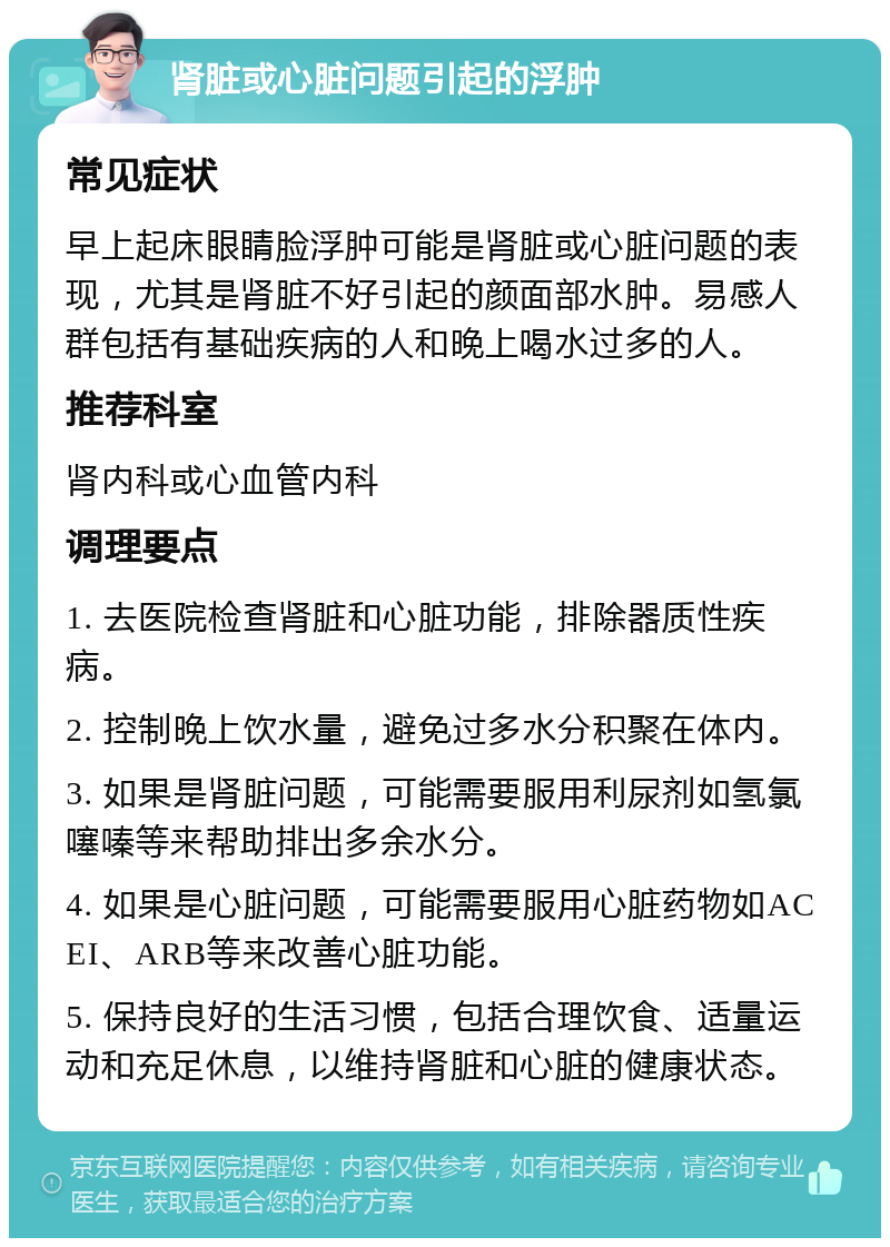 肾脏或心脏问题引起的浮肿 常见症状 早上起床眼睛脸浮肿可能是肾脏或心脏问题的表现，尤其是肾脏不好引起的颜面部水肿。易感人群包括有基础疾病的人和晚上喝水过多的人。 推荐科室 肾内科或心血管内科 调理要点 1. 去医院检查肾脏和心脏功能，排除器质性疾病。 2. 控制晚上饮水量，避免过多水分积聚在体内。 3. 如果是肾脏问题，可能需要服用利尿剂如氢氯噻嗪等来帮助排出多余水分。 4. 如果是心脏问题，可能需要服用心脏药物如ACEI、ARB等来改善心脏功能。 5. 保持良好的生活习惯，包括合理饮食、适量运动和充足休息，以维持肾脏和心脏的健康状态。