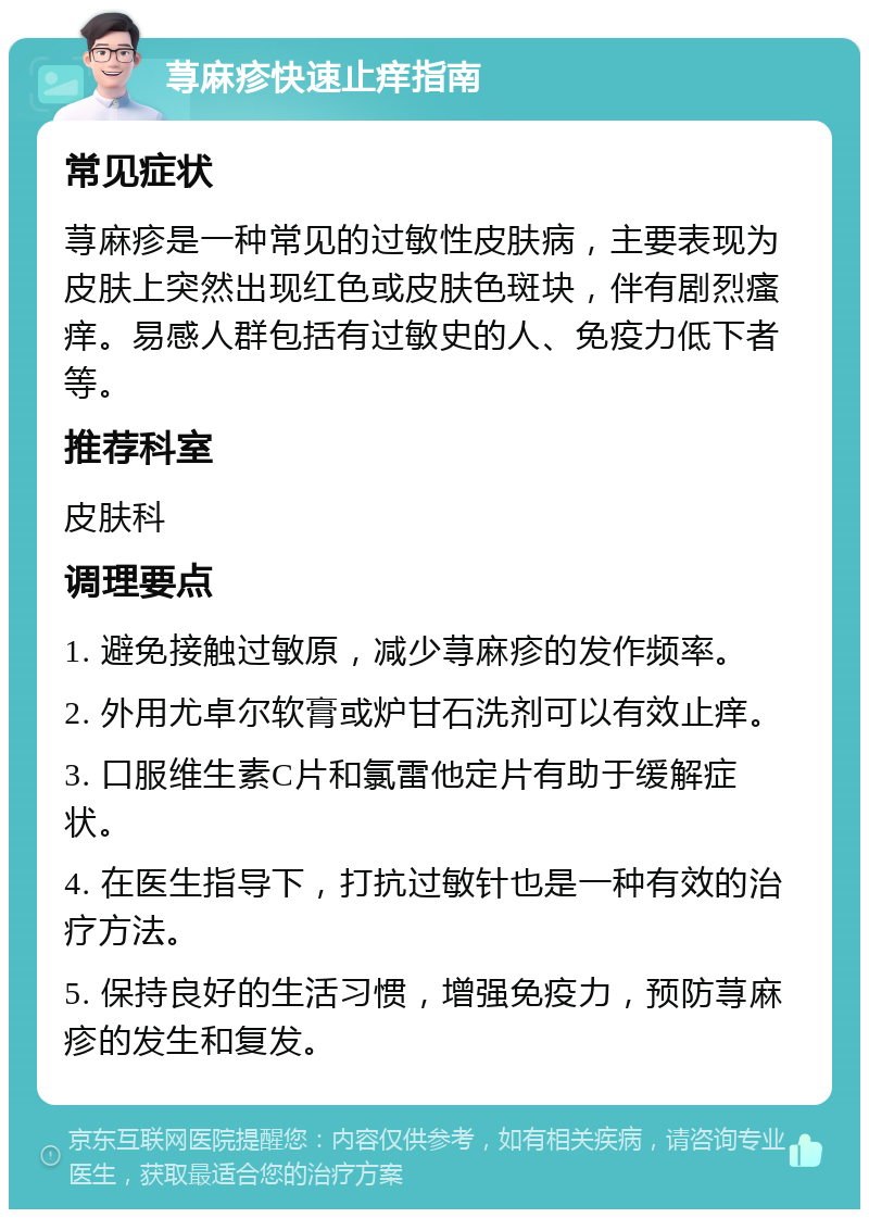 荨麻疹快速止痒指南 常见症状 荨麻疹是一种常见的过敏性皮肤病，主要表现为皮肤上突然出现红色或皮肤色斑块，伴有剧烈瘙痒。易感人群包括有过敏史的人、免疫力低下者等。 推荐科室 皮肤科 调理要点 1. 避免接触过敏原，减少荨麻疹的发作频率。 2. 外用尤卓尔软膏或炉甘石洗剂可以有效止痒。 3. 口服维生素C片和氯雷他定片有助于缓解症状。 4. 在医生指导下，打抗过敏针也是一种有效的治疗方法。 5. 保持良好的生活习惯，增强免疫力，预防荨麻疹的发生和复发。