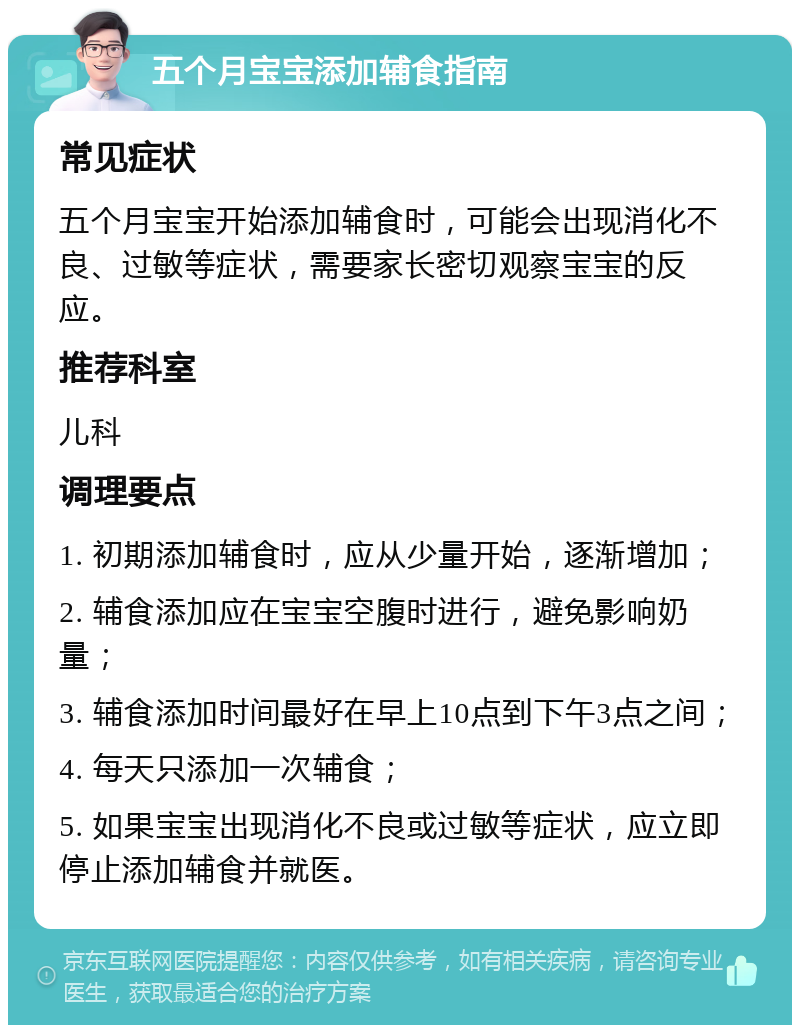 五个月宝宝添加辅食指南 常见症状 五个月宝宝开始添加辅食时，可能会出现消化不良、过敏等症状，需要家长密切观察宝宝的反应。 推荐科室 儿科 调理要点 1. 初期添加辅食时，应从少量开始，逐渐增加； 2. 辅食添加应在宝宝空腹时进行，避免影响奶量； 3. 辅食添加时间最好在早上10点到下午3点之间； 4. 每天只添加一次辅食； 5. 如果宝宝出现消化不良或过敏等症状，应立即停止添加辅食并就医。