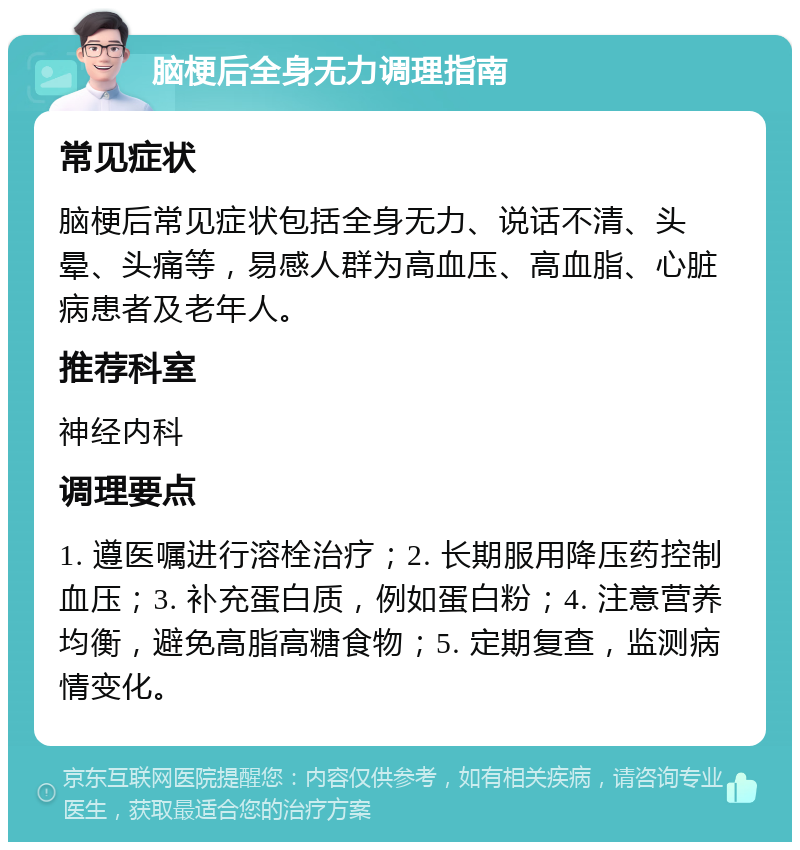 脑梗后全身无力调理指南 常见症状 脑梗后常见症状包括全身无力、说话不清、头晕、头痛等，易感人群为高血压、高血脂、心脏病患者及老年人。 推荐科室 神经内科 调理要点 1. 遵医嘱进行溶栓治疗；2. 长期服用降压药控制血压；3. 补充蛋白质，例如蛋白粉；4. 注意营养均衡，避免高脂高糖食物；5. 定期复查，监测病情变化。