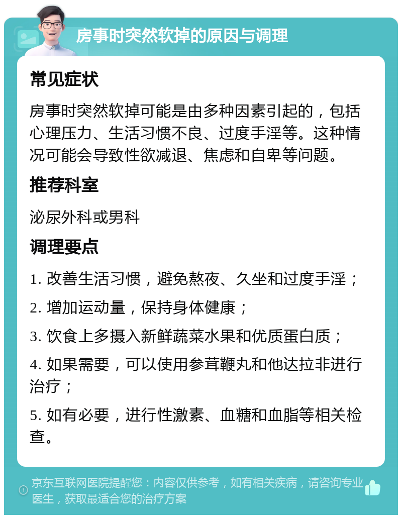 房事时突然软掉的原因与调理 常见症状 房事时突然软掉可能是由多种因素引起的，包括心理压力、生活习惯不良、过度手淫等。这种情况可能会导致性欲减退、焦虑和自卑等问题。 推荐科室 泌尿外科或男科 调理要点 1. 改善生活习惯，避免熬夜、久坐和过度手淫； 2. 增加运动量，保持身体健康； 3. 饮食上多摄入新鲜蔬菜水果和优质蛋白质； 4. 如果需要，可以使用参茸鞭丸和他达拉非进行治疗； 5. 如有必要，进行性激素、血糖和血脂等相关检查。