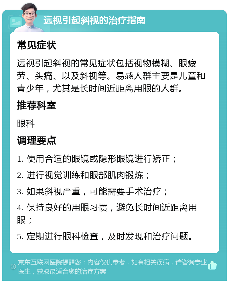 远视引起斜视的治疗指南 常见症状 远视引起斜视的常见症状包括视物模糊、眼疲劳、头痛、以及斜视等。易感人群主要是儿童和青少年，尤其是长时间近距离用眼的人群。 推荐科室 眼科 调理要点 1. 使用合适的眼镜或隐形眼镜进行矫正； 2. 进行视觉训练和眼部肌肉锻炼； 3. 如果斜视严重，可能需要手术治疗； 4. 保持良好的用眼习惯，避免长时间近距离用眼； 5. 定期进行眼科检查，及时发现和治疗问题。