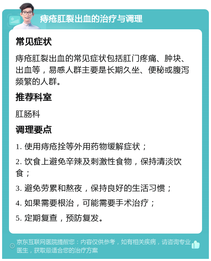 痔疮肛裂出血的治疗与调理 常见症状 痔疮肛裂出血的常见症状包括肛门疼痛、肿块、出血等，易感人群主要是长期久坐、便秘或腹泻频繁的人群。 推荐科室 肛肠科 调理要点 1. 使用痔疮拴等外用药物缓解症状； 2. 饮食上避免辛辣及刺激性食物，保持清淡饮食； 3. 避免劳累和熬夜，保持良好的生活习惯； 4. 如果需要根治，可能需要手术治疗； 5. 定期复查，预防复发。